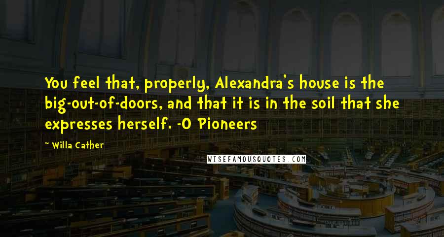 Willa Cather Quotes: You feel that, properly, Alexandra's house is the big-out-of-doors, and that it is in the soil that she expresses herself. -O Pioneers