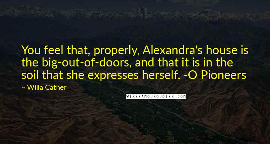 Willa Cather Quotes: You feel that, properly, Alexandra's house is the big-out-of-doors, and that it is in the soil that she expresses herself. -O Pioneers