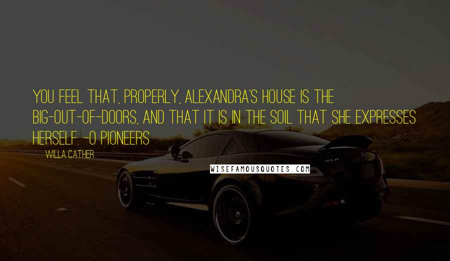 Willa Cather Quotes: You feel that, properly, Alexandra's house is the big-out-of-doors, and that it is in the soil that she expresses herself. -O Pioneers