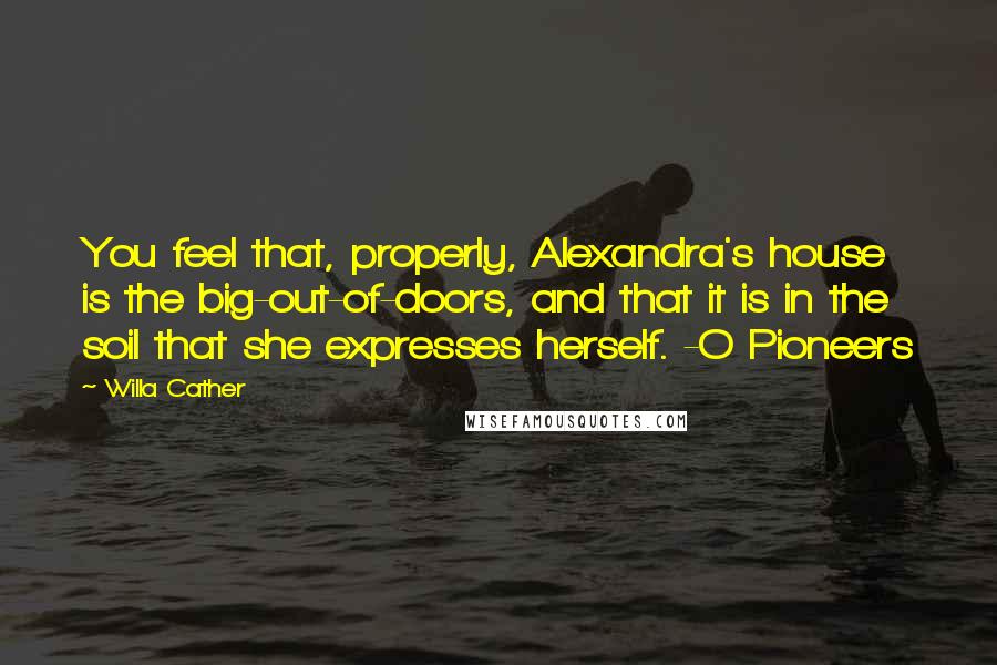 Willa Cather Quotes: You feel that, properly, Alexandra's house is the big-out-of-doors, and that it is in the soil that she expresses herself. -O Pioneers