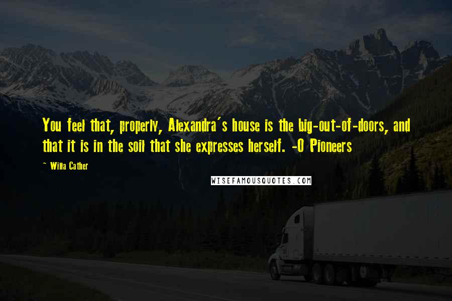 Willa Cather Quotes: You feel that, properly, Alexandra's house is the big-out-of-doors, and that it is in the soil that she expresses herself. -O Pioneers