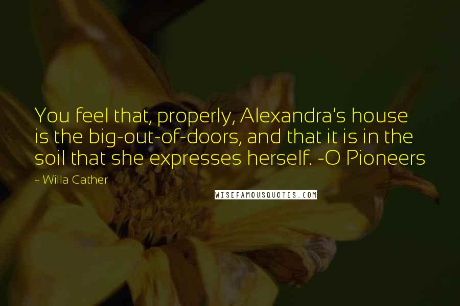 Willa Cather Quotes: You feel that, properly, Alexandra's house is the big-out-of-doors, and that it is in the soil that she expresses herself. -O Pioneers