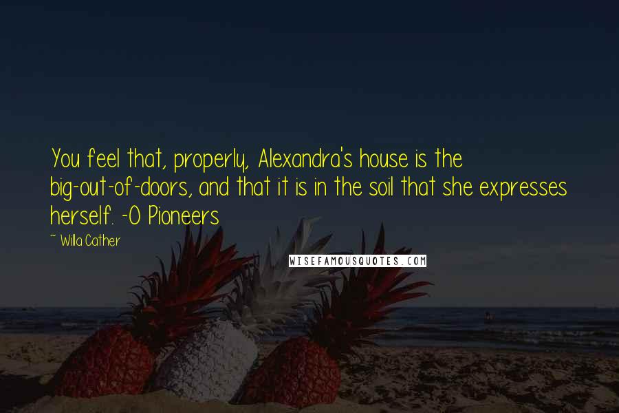 Willa Cather Quotes: You feel that, properly, Alexandra's house is the big-out-of-doors, and that it is in the soil that she expresses herself. -O Pioneers