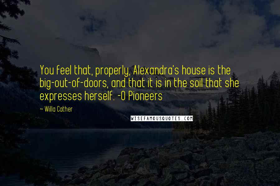 Willa Cather Quotes: You feel that, properly, Alexandra's house is the big-out-of-doors, and that it is in the soil that she expresses herself. -O Pioneers