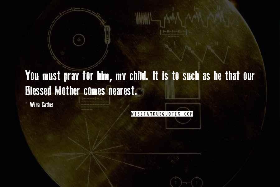 Willa Cather Quotes: You must pray for him, my child. It is to such as he that our Blessed Mother comes nearest.