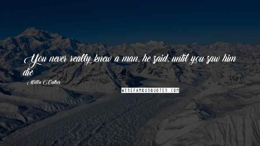 Willa Cather Quotes: You never really knew a man, he said, until you saw him die