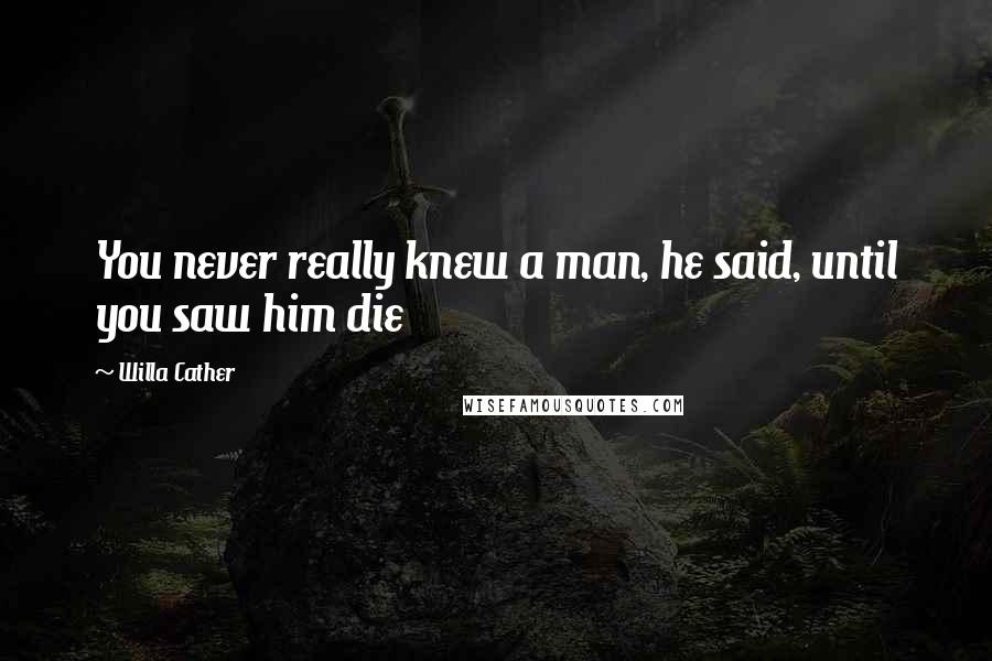 Willa Cather Quotes: You never really knew a man, he said, until you saw him die