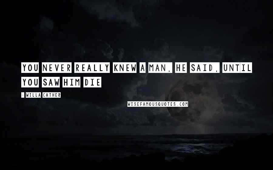 Willa Cather Quotes: You never really knew a man, he said, until you saw him die