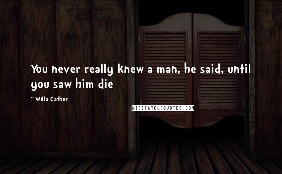 Willa Cather Quotes: You never really knew a man, he said, until you saw him die