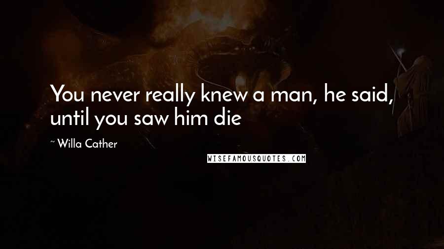 Willa Cather Quotes: You never really knew a man, he said, until you saw him die