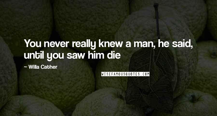 Willa Cather Quotes: You never really knew a man, he said, until you saw him die