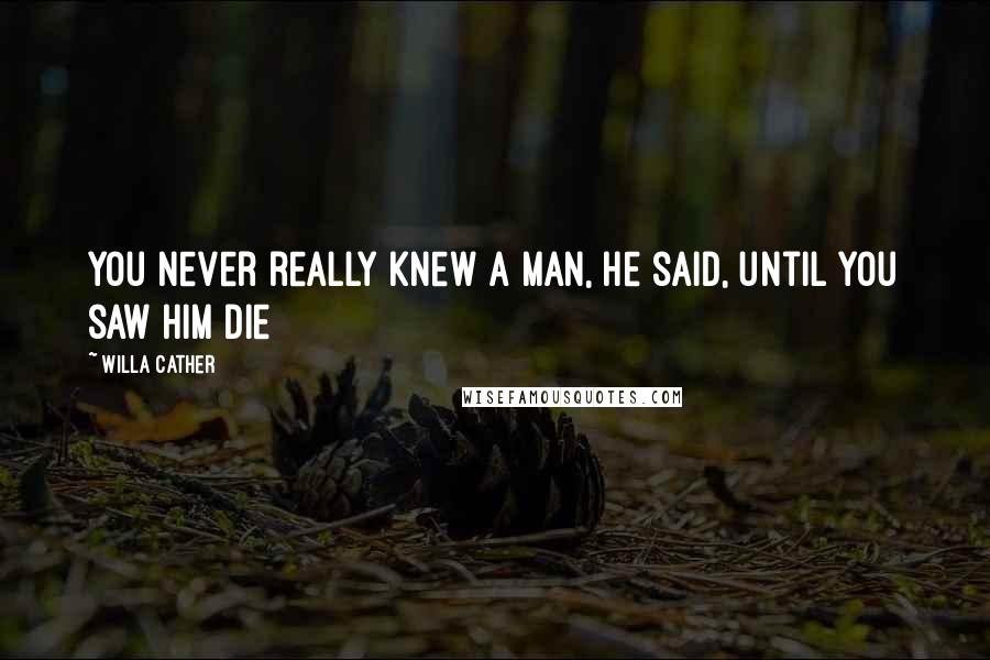 Willa Cather Quotes: You never really knew a man, he said, until you saw him die