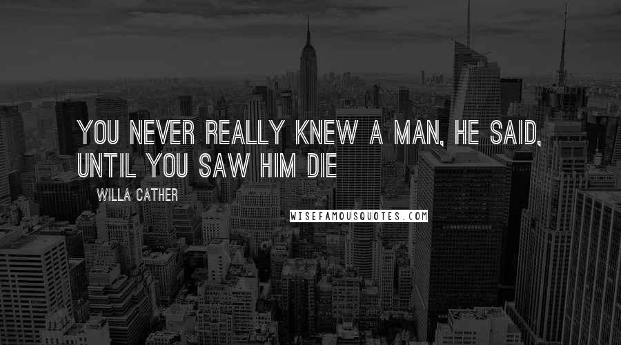 Willa Cather Quotes: You never really knew a man, he said, until you saw him die