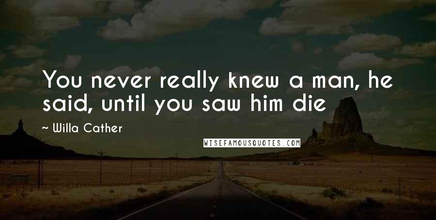 Willa Cather Quotes: You never really knew a man, he said, until you saw him die