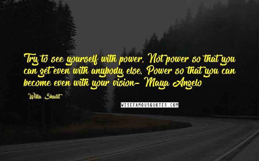 Willa Shalit Quotes: Try to see yourself with power. Not power so that you can get even with anybody else. Power so that you can become even with your vision- Maya Angelo