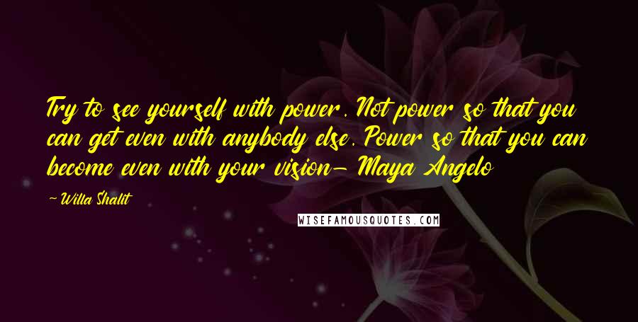 Willa Shalit Quotes: Try to see yourself with power. Not power so that you can get even with anybody else. Power so that you can become even with your vision- Maya Angelo