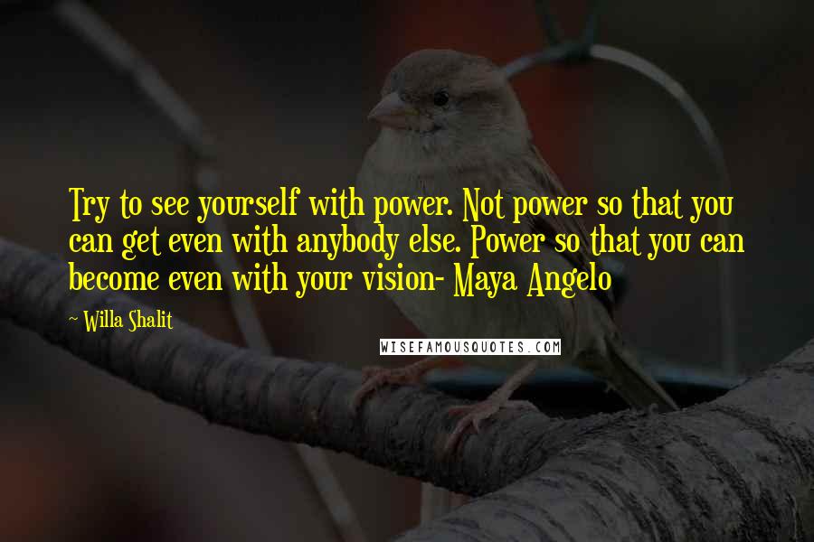 Willa Shalit Quotes: Try to see yourself with power. Not power so that you can get even with anybody else. Power so that you can become even with your vision- Maya Angelo