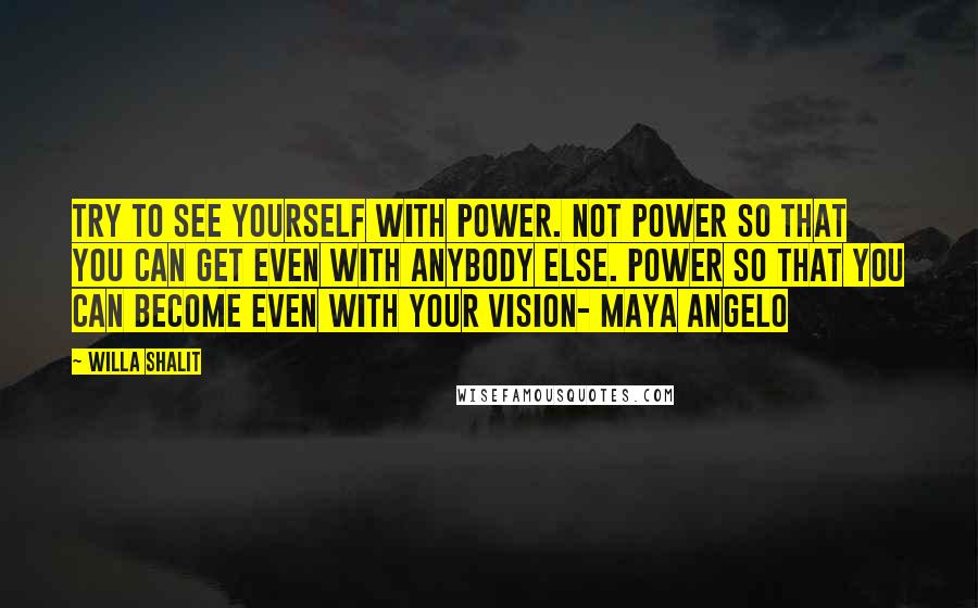 Willa Shalit Quotes: Try to see yourself with power. Not power so that you can get even with anybody else. Power so that you can become even with your vision- Maya Angelo