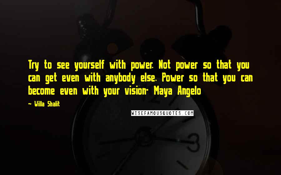 Willa Shalit Quotes: Try to see yourself with power. Not power so that you can get even with anybody else. Power so that you can become even with your vision- Maya Angelo