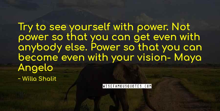 Willa Shalit Quotes: Try to see yourself with power. Not power so that you can get even with anybody else. Power so that you can become even with your vision- Maya Angelo