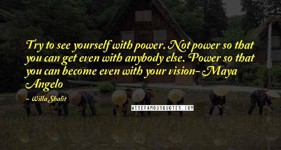 Willa Shalit Quotes: Try to see yourself with power. Not power so that you can get even with anybody else. Power so that you can become even with your vision- Maya Angelo