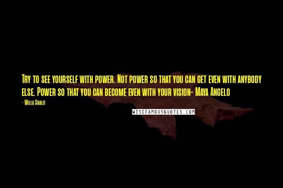 Willa Shalit Quotes: Try to see yourself with power. Not power so that you can get even with anybody else. Power so that you can become even with your vision- Maya Angelo