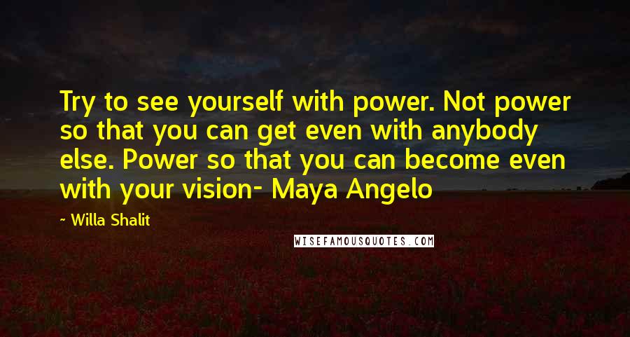 Willa Shalit Quotes: Try to see yourself with power. Not power so that you can get even with anybody else. Power so that you can become even with your vision- Maya Angelo