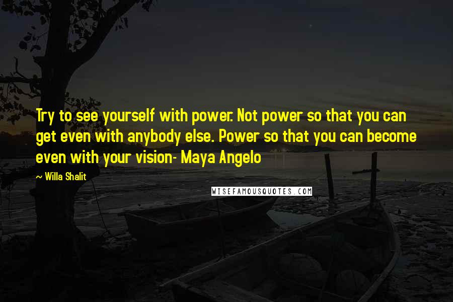 Willa Shalit Quotes: Try to see yourself with power. Not power so that you can get even with anybody else. Power so that you can become even with your vision- Maya Angelo