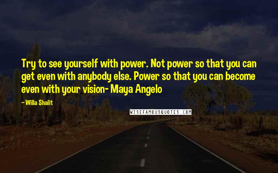 Willa Shalit Quotes: Try to see yourself with power. Not power so that you can get even with anybody else. Power so that you can become even with your vision- Maya Angelo