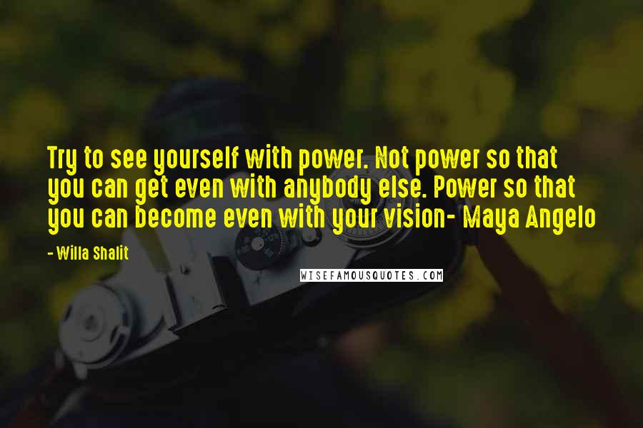 Willa Shalit Quotes: Try to see yourself with power. Not power so that you can get even with anybody else. Power so that you can become even with your vision- Maya Angelo