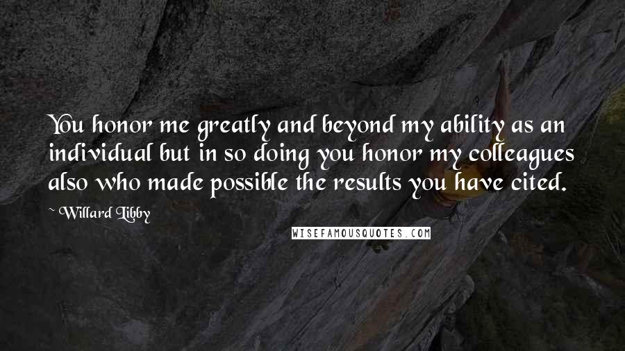 Willard Libby Quotes: You honor me greatly and beyond my ability as an individual but in so doing you honor my colleagues also who made possible the results you have cited.