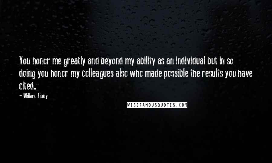 Willard Libby Quotes: You honor me greatly and beyond my ability as an individual but in so doing you honor my colleagues also who made possible the results you have cited.