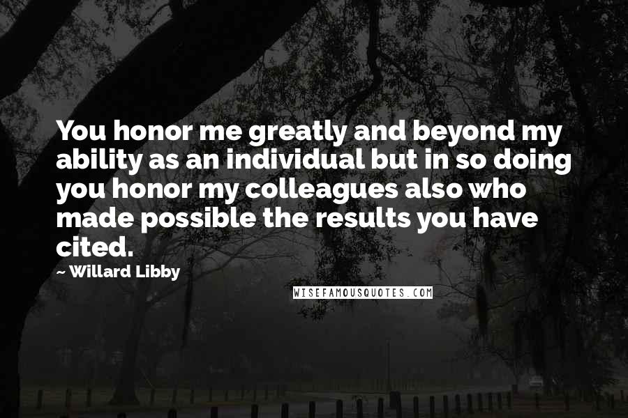 Willard Libby Quotes: You honor me greatly and beyond my ability as an individual but in so doing you honor my colleagues also who made possible the results you have cited.