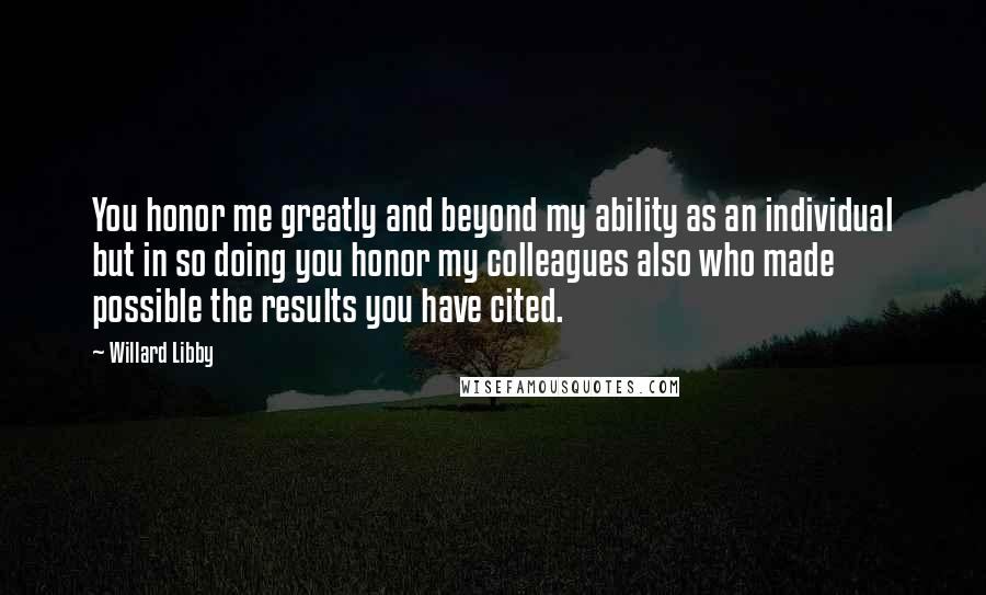 Willard Libby Quotes: You honor me greatly and beyond my ability as an individual but in so doing you honor my colleagues also who made possible the results you have cited.