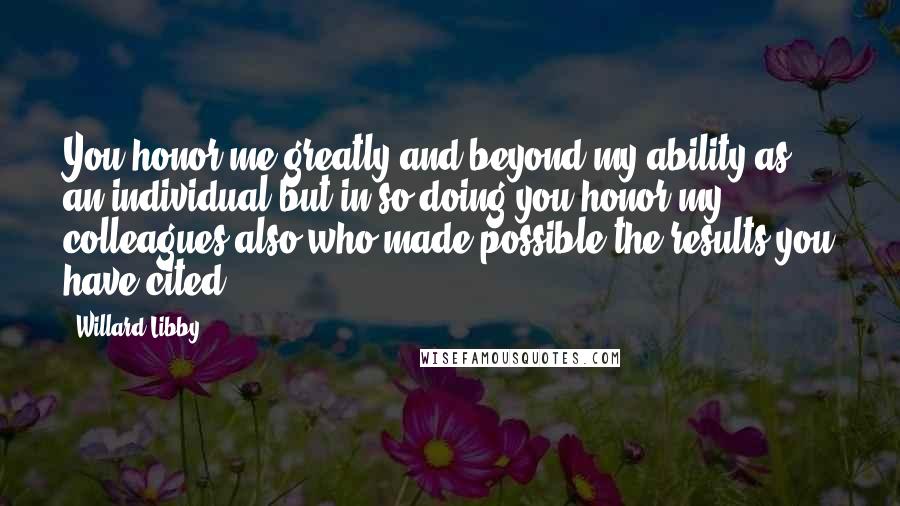 Willard Libby Quotes: You honor me greatly and beyond my ability as an individual but in so doing you honor my colleagues also who made possible the results you have cited.