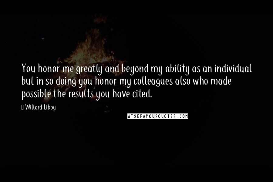 Willard Libby Quotes: You honor me greatly and beyond my ability as an individual but in so doing you honor my colleagues also who made possible the results you have cited.