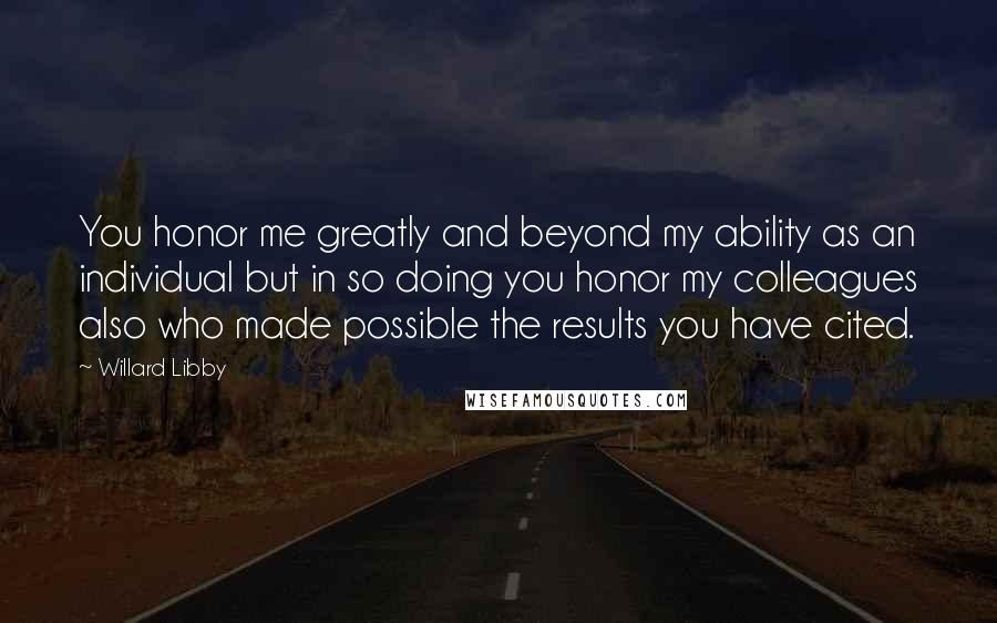 Willard Libby Quotes: You honor me greatly and beyond my ability as an individual but in so doing you honor my colleagues also who made possible the results you have cited.