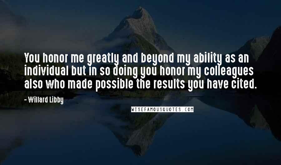 Willard Libby Quotes: You honor me greatly and beyond my ability as an individual but in so doing you honor my colleagues also who made possible the results you have cited.