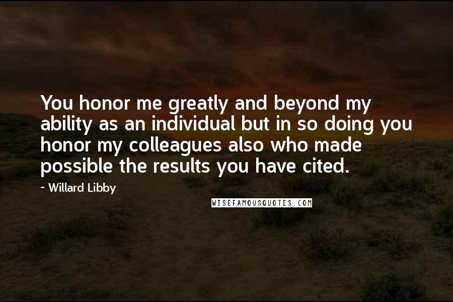 Willard Libby Quotes: You honor me greatly and beyond my ability as an individual but in so doing you honor my colleagues also who made possible the results you have cited.