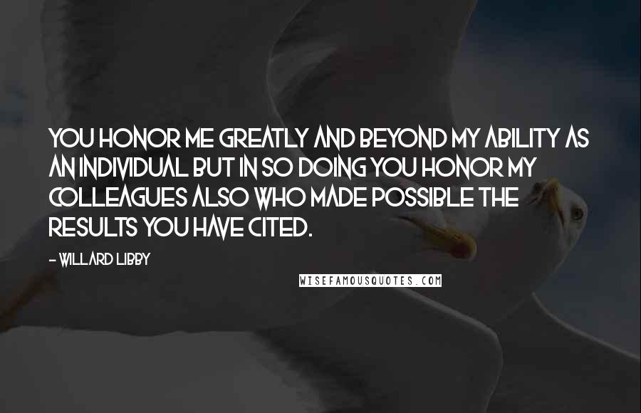 Willard Libby Quotes: You honor me greatly and beyond my ability as an individual but in so doing you honor my colleagues also who made possible the results you have cited.