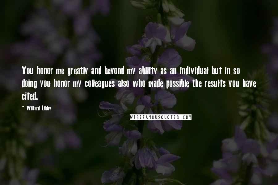 Willard Libby Quotes: You honor me greatly and beyond my ability as an individual but in so doing you honor my colleagues also who made possible the results you have cited.