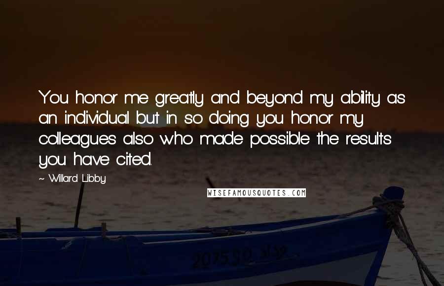 Willard Libby Quotes: You honor me greatly and beyond my ability as an individual but in so doing you honor my colleagues also who made possible the results you have cited.