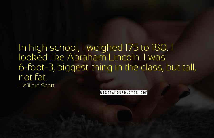 Willard Scott Quotes: In high school, I weighed 175 to 180. I looked like Abraham Lincoln. I was 6-foot-3, biggest thing in the class, but tall, not fat.