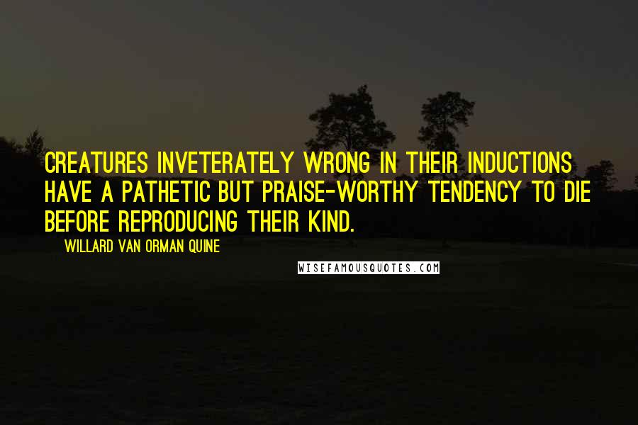 Willard Van Orman Quine Quotes: Creatures inveterately wrong in their inductions have a pathetic but praise-worthy tendency to die before reproducing their kind.