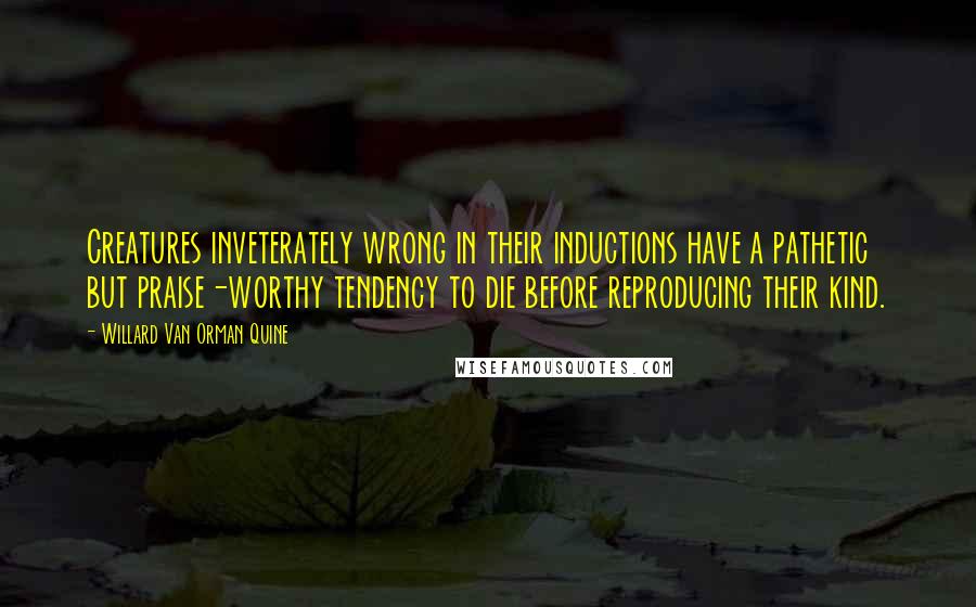 Willard Van Orman Quine Quotes: Creatures inveterately wrong in their inductions have a pathetic but praise-worthy tendency to die before reproducing their kind.