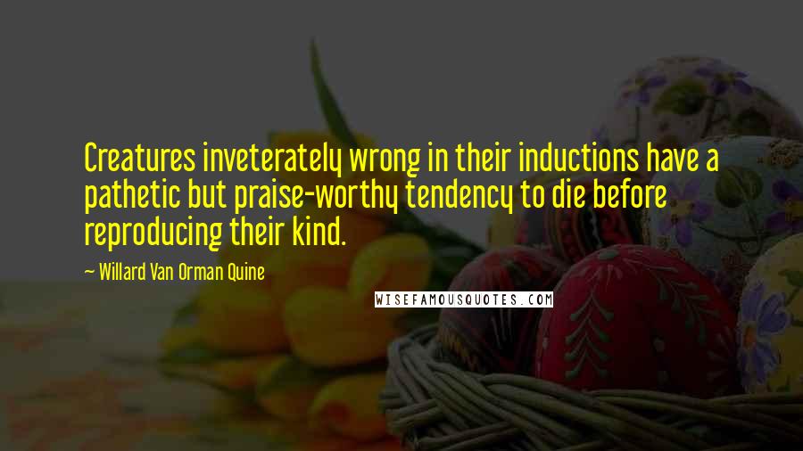 Willard Van Orman Quine Quotes: Creatures inveterately wrong in their inductions have a pathetic but praise-worthy tendency to die before reproducing their kind.