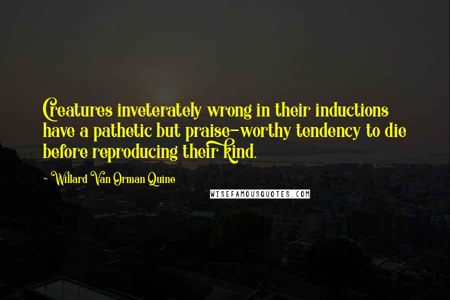 Willard Van Orman Quine Quotes: Creatures inveterately wrong in their inductions have a pathetic but praise-worthy tendency to die before reproducing their kind.