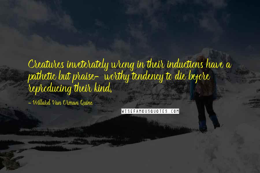 Willard Van Orman Quine Quotes: Creatures inveterately wrong in their inductions have a pathetic but praise-worthy tendency to die before reproducing their kind.