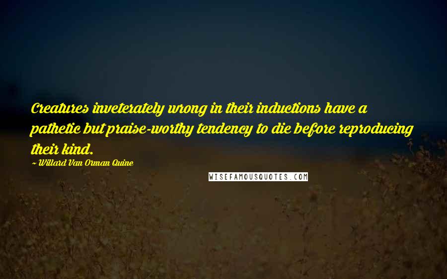 Willard Van Orman Quine Quotes: Creatures inveterately wrong in their inductions have a pathetic but praise-worthy tendency to die before reproducing their kind.