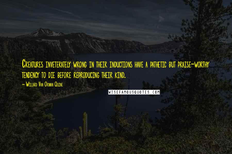 Willard Van Orman Quine Quotes: Creatures inveterately wrong in their inductions have a pathetic but praise-worthy tendency to die before reproducing their kind.